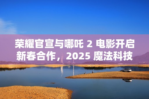 荣耀官宣与哪吒 2 电影开启新春合作，2025 魔法科技年货节同步开启
