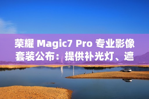 荣耀 Magic7 Pro 专业影像套装公布：提供补光灯、遮光罩、滤镜可单独购买