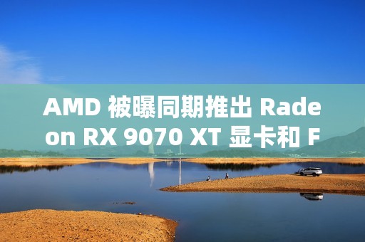 AMD 被曝同期推出 Radeon RX 9070 XT 显卡和 FSR4 超分辨率技术