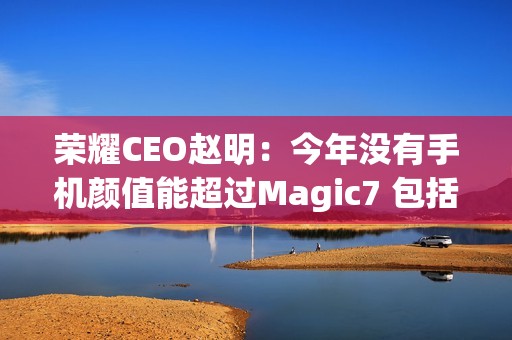 荣耀CEO赵明：今年没有手机颜值能超过Magic7 包括华为Mate 70、小米15
