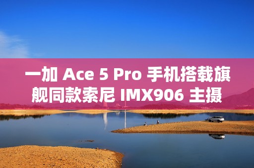 一加 Ace 5 Pro 手机搭载旗舰同款索尼 IMX906 主摄，支持 OIS 光学防抖