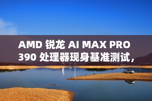 AMD 锐龙 AI MAX PRO 390 处理器现身基准测试，配 Radeon 8050S 显卡