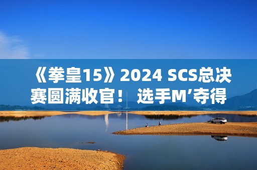 《拳皇15》2024 SCS总决赛圆满收官！ 选手M’夺得总冠军