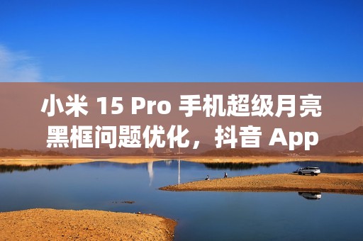 小米 15 Pro 手机超级月亮黑框问题优化，抖音 App 开发者正处理倍数播放卡顿闪屏情况