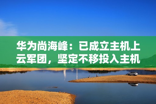华为尚海峰：已成立主机上云军团，坚定不移投入主机上云、加快突破核心技术