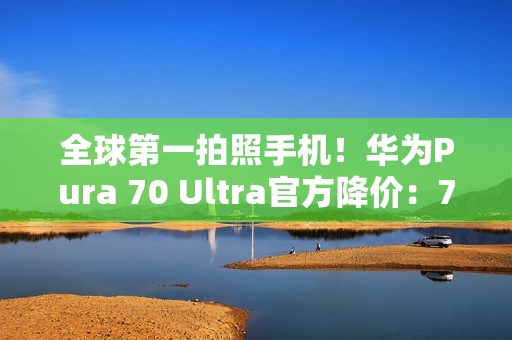 全球第一拍照手机！华为Pura 70 Ultra官方降价：7499元起
