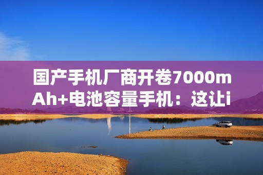国产手机厂商开卷7000mAh+电池容量手机：这让iPhone还怎么卖