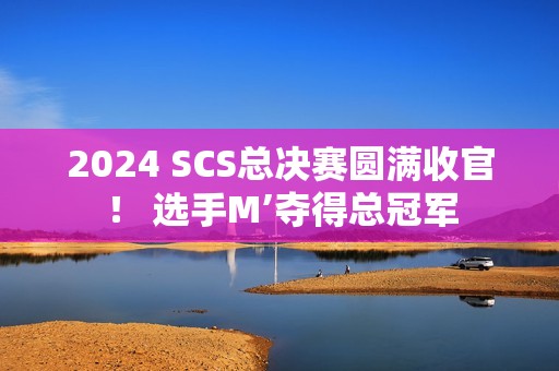 2024 SCS总决赛圆满收官！ 选手M’夺得总冠军