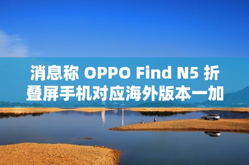 消息称 OPPO Find N5 折叠屏手机对应海外版本一加 OPEN 2 将于明年第二季度后全球推出