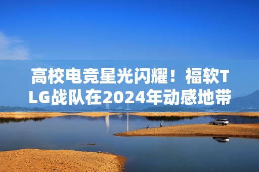高校电竞星光闪耀！福软TLG战队在2024年动感地带5G校园先锋赛全国总决赛折桂！