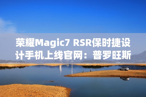 荣耀Magic7 RSR保时捷设计手机上线官网：普罗旺斯紫、玛瑙灰双色可选，最高24GB+1TB