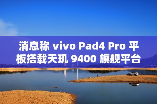 消息称 vivo Pad4 Pro 平板搭载天玑 9400 旗舰平台、额定电池容量 11790mAh