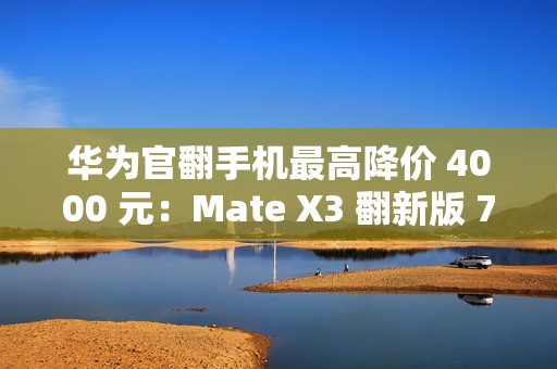 华为官翻手机最高降价 4000 元：Mate X3 翻新版 7999 元起