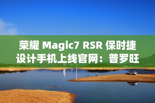 荣耀 Magic7 RSR 保时捷设计手机上线官网：普罗旺斯紫、玛瑙灰双色可选，最高 24GB+1TB