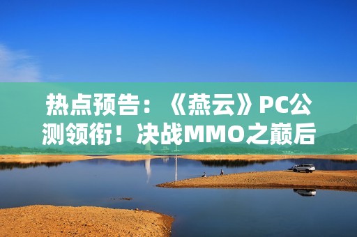热点预告：《燕云》PC公测领衔！决战MMO之巅后，六款国产武侠掀起第二轮大决战？