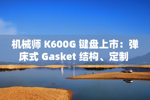机械师 K600G 键盘上市：弹床式 Gasket 结构、定制 HIFI 轴，首发 299 元