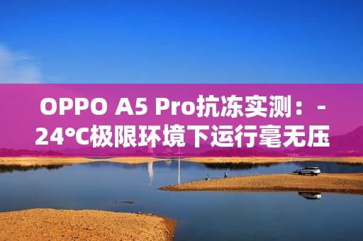 OPPO A5 Pro抗冻实测：-24℃极限环境下运行毫无压力