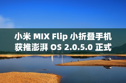 小米 MIX Flip 小折叠手机获推澎湃 OS 2.0.5.0 正式版