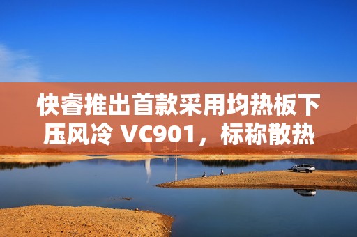 快睿推出首款采用均热板下压风冷 VC901，标称散热功耗 180W