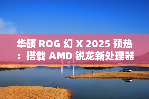 华硕 ROG 幻 X 2025 预热：搭载 AMD 锐龙新处理器，1 月 7 日 CES 2025 亮相