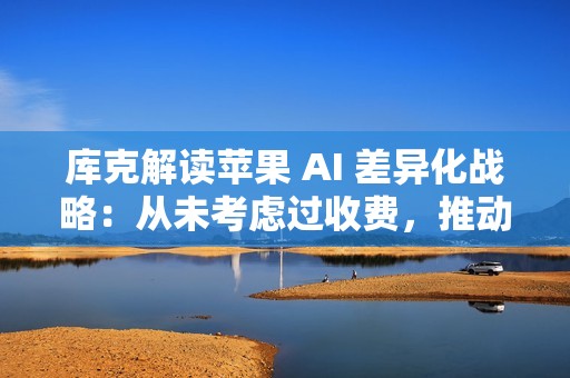 库克解读苹果 AI 差异化战略：从未考虑过收费，推动 iPhone 等硬件革命才是王道