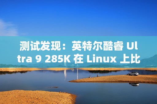 测试发现：英特尔酷睿 Ultra 9 285K 在 Linux 上比在 Win11 上快 6~8%