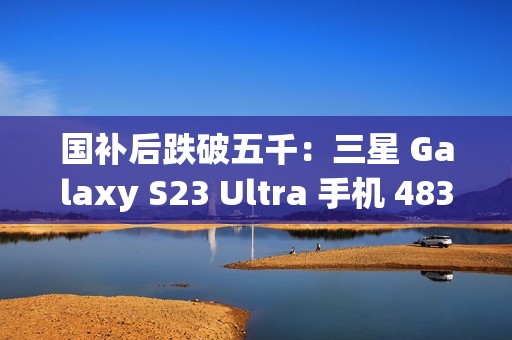国补后跌破五千：三星 Galaxy S23 Ultra 手机 4834.8 元京东新低