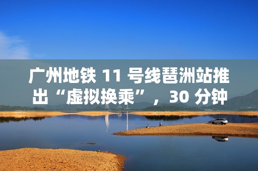 广州地铁 11 号线琶洲站推出“虚拟换乘”，30 分钟内站外换乘不影响乘车费用
