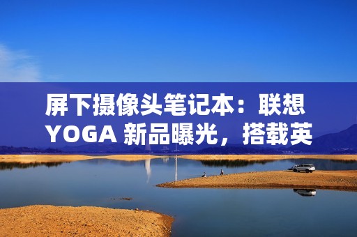 屏下摄像头笔记本：联想 YOGA 新品曝光，搭载英特尔 Lunar Lake 处理器