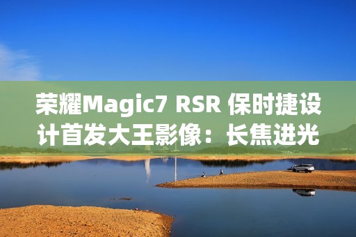 荣耀Magic7 RSR 保时捷设计首发大王影像：长焦进光量无敌