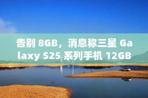 告别 8GB，消息称三星 Galaxy S25 系列手机 12GB RAM 起步