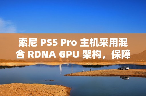 索尼 PS5 Pro 主机采用混合 RDNA GPU 架构，保障兼容 PS5 游戏代码