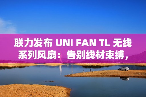 联力发布 UNI FAN TL 无线系列风扇：告别线材束缚，无线控制 ARGB 和速度