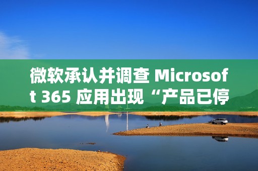 微软承认并调查 Microsoft 365 应用出现“产品已停用”错误