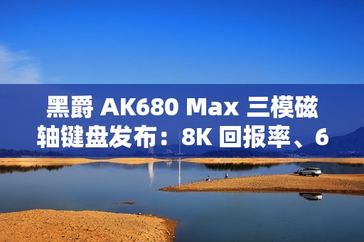 黑爵 AK680 Max 三模磁轴键盘发布：8K 回报率、68 键布局，99 元起