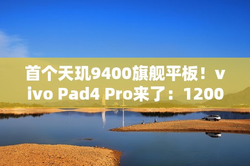 首个天玑9400旗舰平板！vivo Pad4 Pro来了：12000mAh大电池
