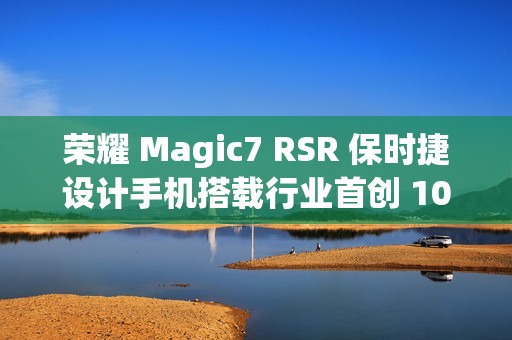 荣耀 Magic7 RSR 保时捷设计手机搭载行业首创 100x AI 超级长焦，12 月 23 日亮相