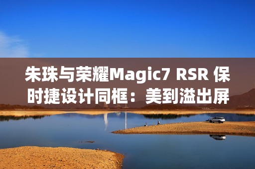 朱珠与荣耀Magic7 RSR 保时捷设计同框：美到溢出屏幕