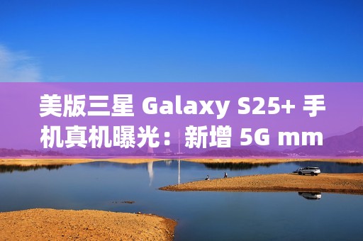 美版三星 Galaxy S25+ 手机真机曝光：新增 5G mmWave 天线，暗示效仿苹果告别实体 SIM 卡