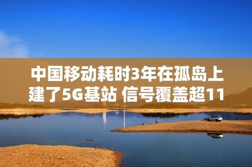 中国移动耗时3年在孤岛上建了5G基站 信号覆盖超110公里