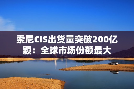 索尼CIS出货量突破200亿颗：全球市场份额最大