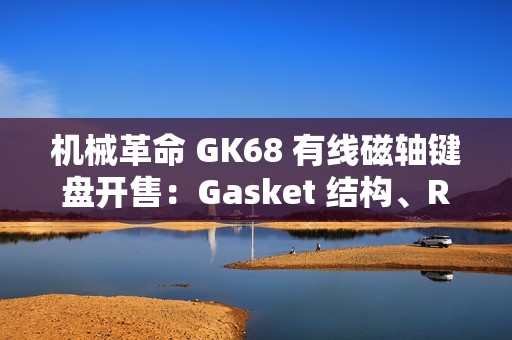 机械革命 GK68 有线磁轴键盘开售：Gasket 结构、RT 100 级可调，首发 229 元