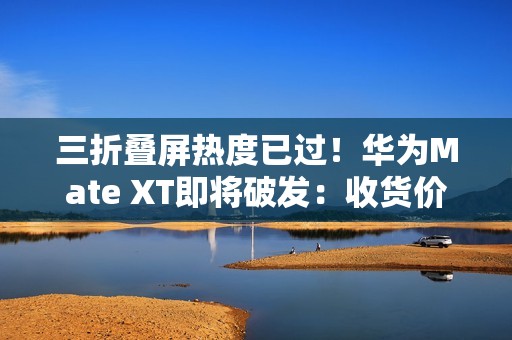 三折叠屏热度已过！华为Mate XT即将破发：收货价接近原价