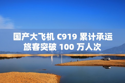 国产大飞机 C919 累计承运旅客突破 100 万人次
