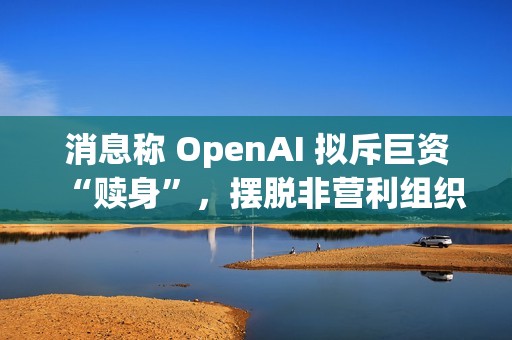 消息称 OpenAI 拟斥巨资“赎身”，摆脱非营利组织控制