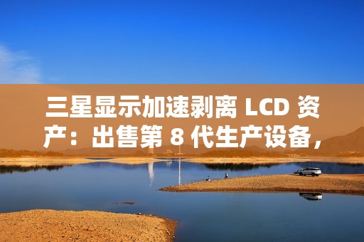 三星显示加速剥离 LCD 资产：出售第 8 代生产设备，转型 OLED 决心坚定