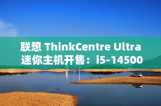 联想 ThinkCentre Ultra 迷你主机开售：i5-14500 / i7-14700、RTX4060，售价 12999 元起