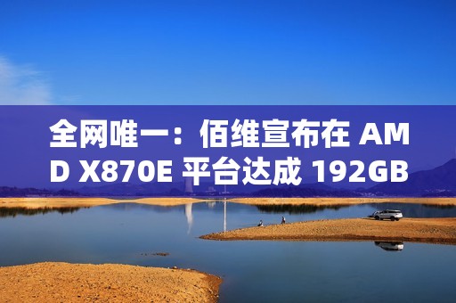 全网唯一：佰维宣布在 AMD X870E 平台达成 192GB DDR5 6400 内存烧机过测，CL28 时序