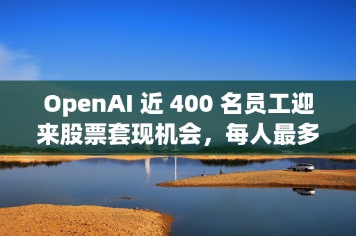 OpenAI 近 400 名员工迎来股票套现机会，每人最多出售 1000 万美元