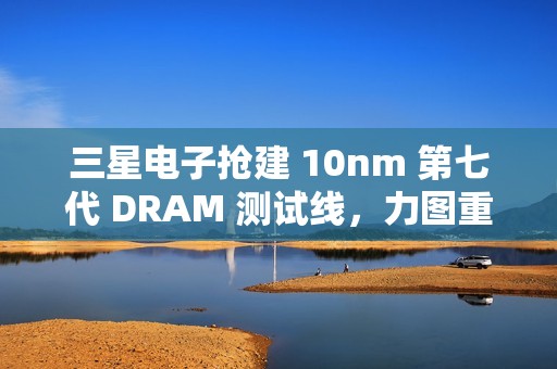 三星电子抢建 10nm 第七代 DRAM 测试线，力图重夺市场领先地位